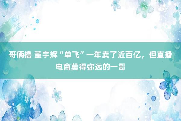 哥俩撸 董宇辉“单飞”一年卖了近百亿，但直播电商莫得弥远的一哥