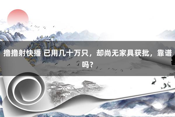撸撸射快播 已用几十万只，却尚无家具获批，靠谱吗？