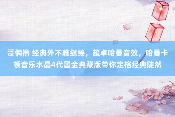 哥俩撸 经典外不雅缱绻，超卓哈曼音效，哈曼卡顿音乐水晶4代墨金典藏版带你定格经典陡然