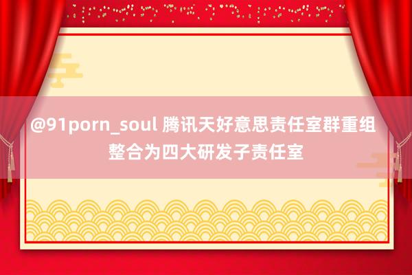 @91porn_soul 腾讯天好意思责任室群重组 整合为四大研发子责任室