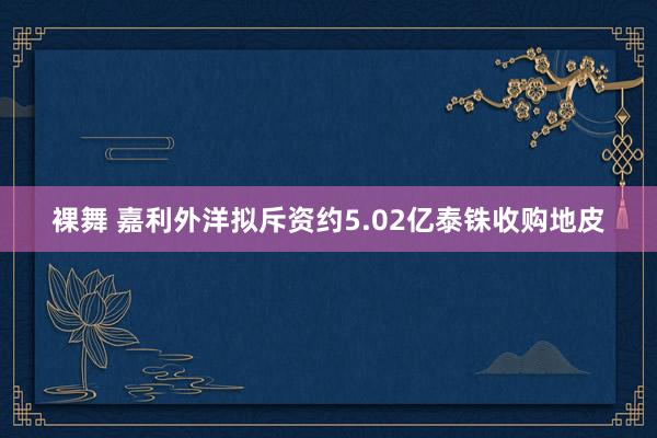 裸舞 嘉利外洋拟斥资约5.02亿泰铢收购地皮