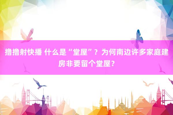 撸撸射快播 什么是“堂屋”？为何南边许多家庭建房非要留个堂屋？
