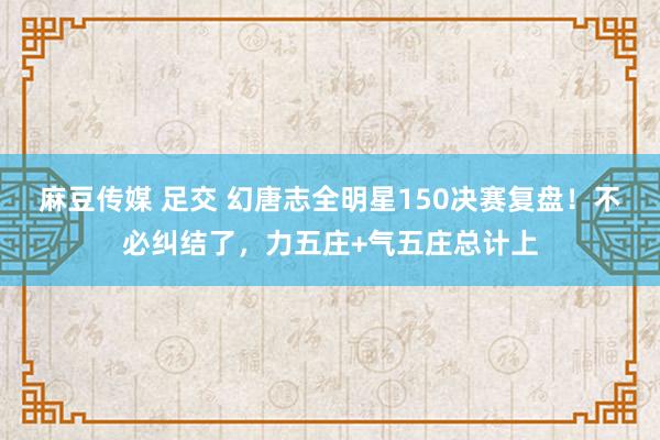 麻豆传媒 足交 幻唐志全明星150决赛复盘！不必纠结了，力五庄+气五庄总计上
