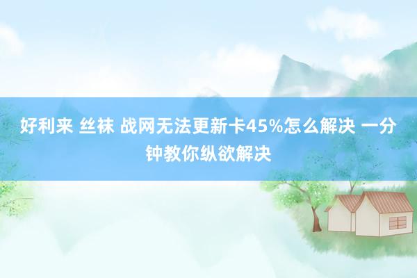 好利来 丝袜 战网无法更新卡45%怎么解决 一分钟教你纵欲解决