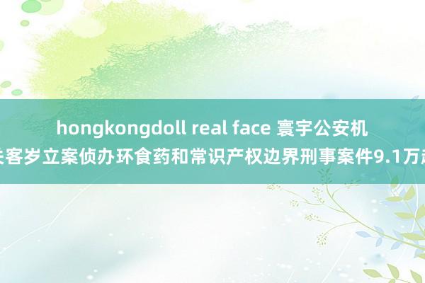 hongkongdoll real face 寰宇公安机关客岁立案侦办环食药和常识产权边界刑事案件9.1万起