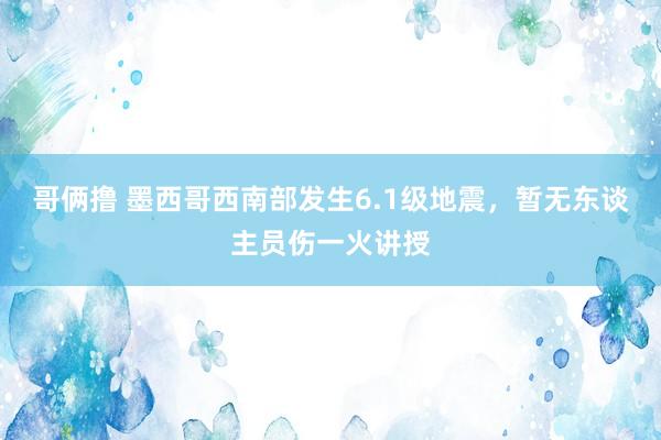 哥俩撸 墨西哥西南部发生6.1级地震，暂无东谈主员伤一火讲授