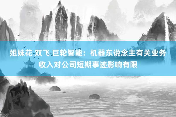 姐妹花 双飞 巨轮智能：机器东说念主有关业务收入对公司短期事迹影响有限