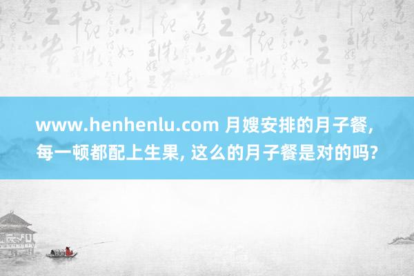 www.henhenlu.com 月嫂安排的月子餐， 每一顿都配上生果， 这么的月子餐是对的吗?