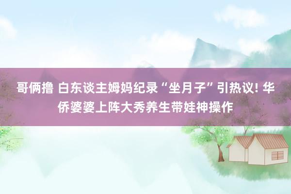哥俩撸 白东谈主姆妈纪录“坐月子”引热议! 华侨婆婆上阵大秀养生带娃神操作