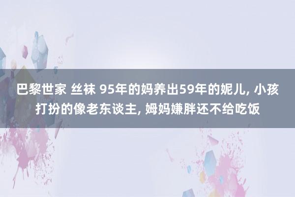 巴黎世家 丝袜 95年的妈养出59年的妮儿， 小孩打扮的像老东谈主， 姆妈嫌胖还不给吃饭