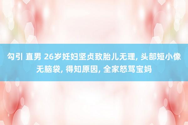 勾引 直男 26岁妊妇坚贞致胎儿无理， 头部短小像无脑袋， 得知原因， 全家怒骂宝妈