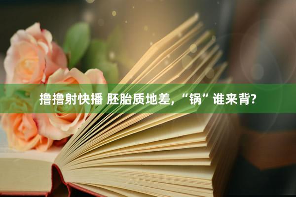 撸撸射快播 胚胎质地差， “锅”谁来背?