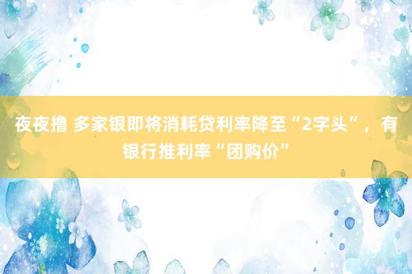 夜夜撸 多家银即将消耗贷利率降至“2字头”，有银行推利率“团购价”