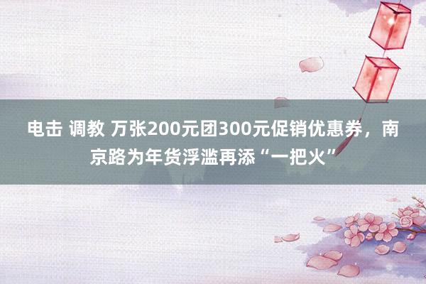 电击 调教 万张200元团300元促销优惠券，南京路为年货浮滥再添“一把火”