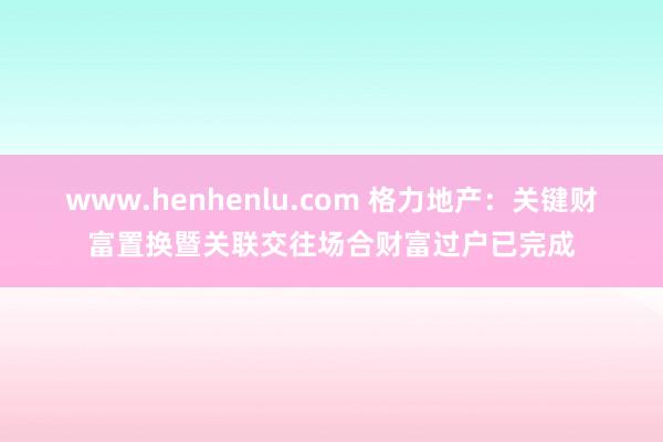 www.henhenlu.com 格力地产：关键财富置换暨关联交往场合财富过户已完成