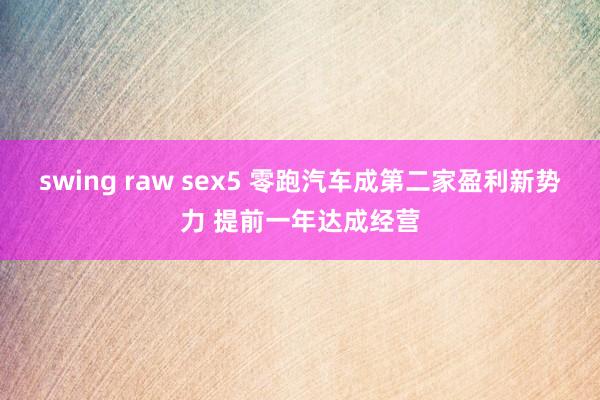 swing raw sex5 零跑汽车成第二家盈利新势力 提前一年达成经营