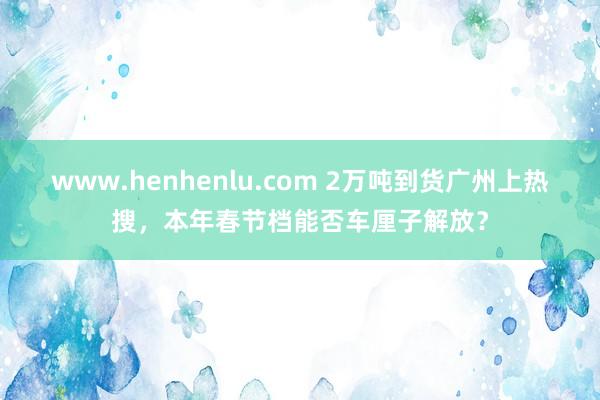 www.henhenlu.com 2万吨到货广州上热搜，本年春节档能否车厘子解放？