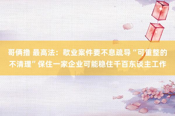哥俩撸 最高法：歇业案件要不息疏导“可重整的不清理”保住一家企业可能稳住千百东谈主工作