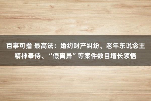 百事可撸 最高法：婚约财产纠纷、老年东说念主精神奉侍、“假离异”等案件数目增长领悟
