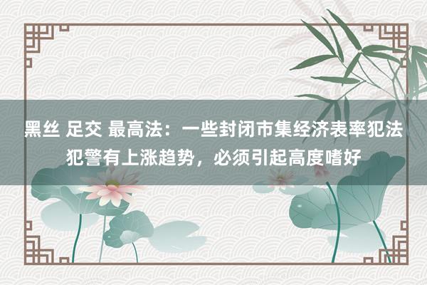 黑丝 足交 最高法：一些封闭市集经济表率犯法犯警有上涨趋势，必须引起高度嗜好