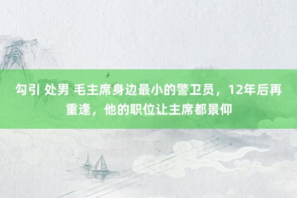 勾引 处男 毛主席身边最小的警卫员，12年后再重逢，他的职位让主席都景仰