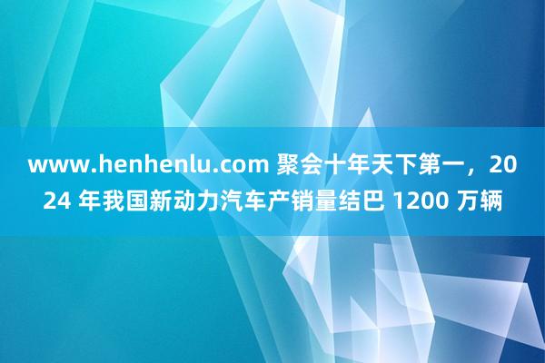 www.henhenlu.com 聚会十年天下第一，2024 年我国新动力汽车产销量结巴 1200 万辆
