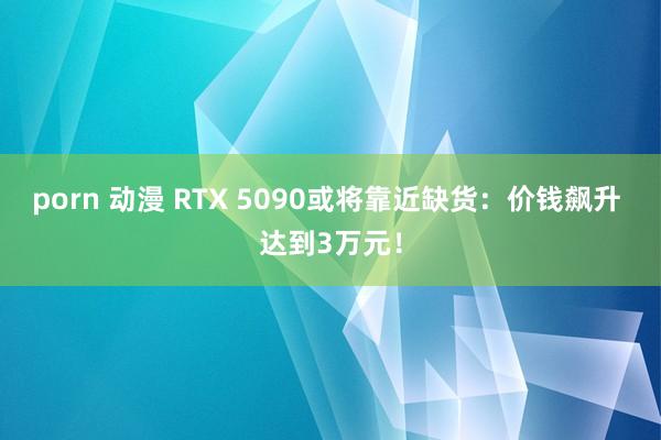 porn 动漫 RTX 5090或将靠近缺货：价钱飙升 达到3万元！