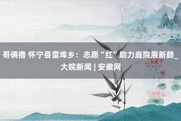 哥俩撸 怀宁县雷埠乡：志愿“红”助力庭院展新颜_大皖新闻 | 安徽网
