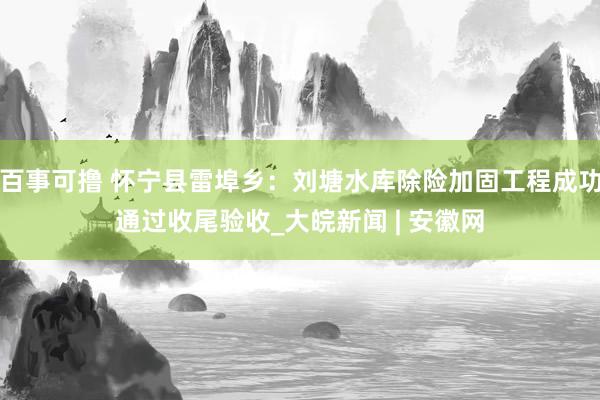 百事可撸 怀宁县雷埠乡：刘塘水库除险加固工程成功通过收尾验收_大皖新闻 | 安徽网