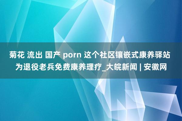 菊花 流出 国产 porn 这个社区镶嵌式康养驿站 为退役老兵免费康养理疗_大皖新闻 | 安徽网