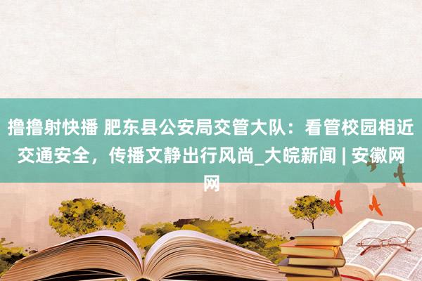 撸撸射快播 肥东县公安局交管大队：看管校园相近交通安全，传播文静出行风尚_大皖新闻 | 安徽网