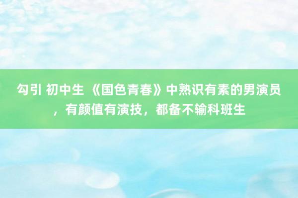 勾引 初中生 《国色青春》中熟识有素的男演员，有颜值有演技，都备不输科班生