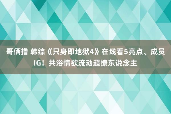 哥俩撸 韩综《只身即地狱4》在线看5亮点、成员IG！共浴情欲流动超撩东说念主