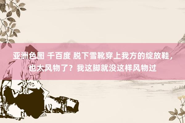 亚洲色图 千百度 脱下雪靴穿上我方的绽放鞋，也太风物了？我这脚就没这样风物过