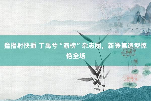 撸撸射快播 丁禹兮“霸榜”杂志圈，新登第造型惊艳全场