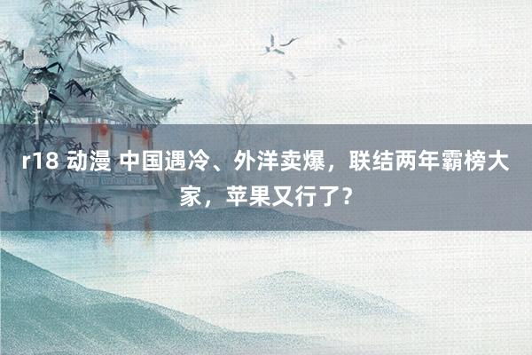 r18 动漫 中国遇冷、外洋卖爆，联结两年霸榜大家，苹果又行了？