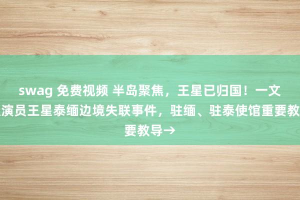 swag 免费视频 半岛聚焦，王星已归国！一文梳理演员王星泰缅边境失联事件，驻缅、驻泰使馆重要教导→
