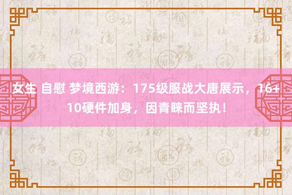 女生 自慰 梦境西游：175级服战大唐展示，16+10硬件加身，因青睐而坚执！