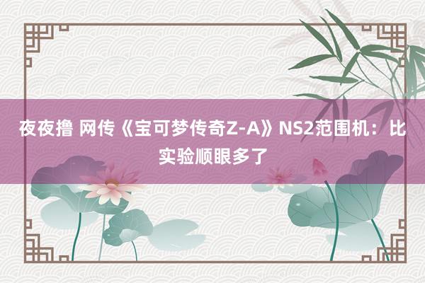 夜夜撸 网传《宝可梦传奇Z-A》NS2范围机：比实验顺眼多了