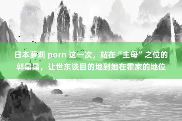 日本萝莉 porn 这一次，站在“主母”之位的郭晶晶，让世东谈目的地到她在霍家的地位