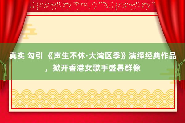 真实 勾引 《声生不休·大湾区季》演绎经典作品，掀开香港女歌手盛暑群像