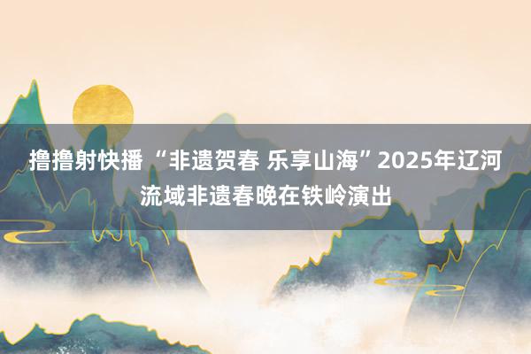 撸撸射快播 “非遗贺春 乐享山海”2025年辽河流域非遗春晚在铁岭演出