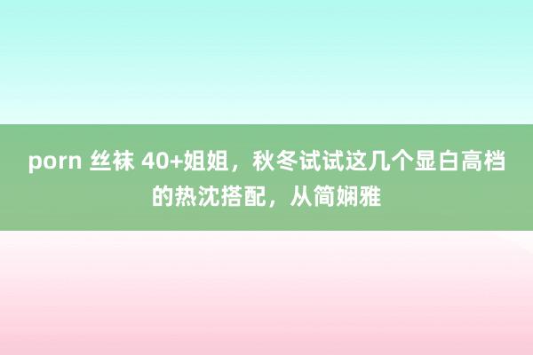 porn 丝袜 40+姐姐，秋冬试试这几个显白高档的热沈搭配，从简娴雅