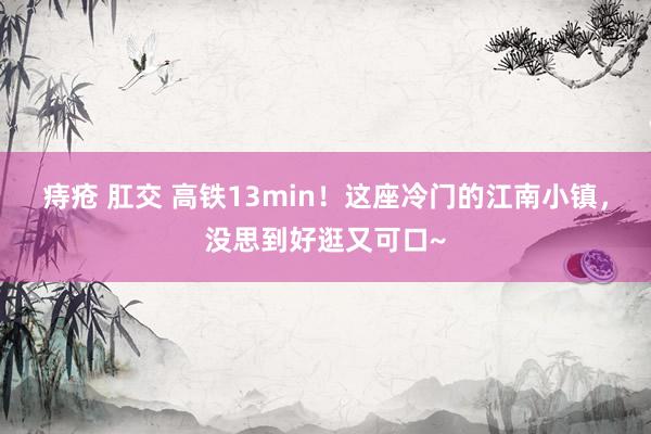 痔疮 肛交 高铁13min！这座冷门的江南小镇，没思到好逛又可口~