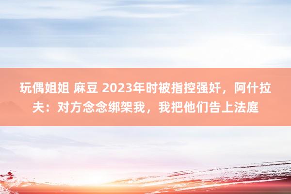 玩偶姐姐 麻豆 2023年时被指控强奸，阿什拉夫：对方念念绑架我，我把他们告上法庭