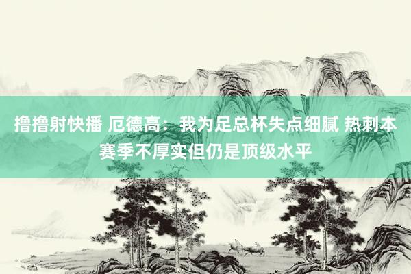 撸撸射快播 厄德高：我为足总杯失点细腻 热刺本赛季不厚实但仍是顶级水平