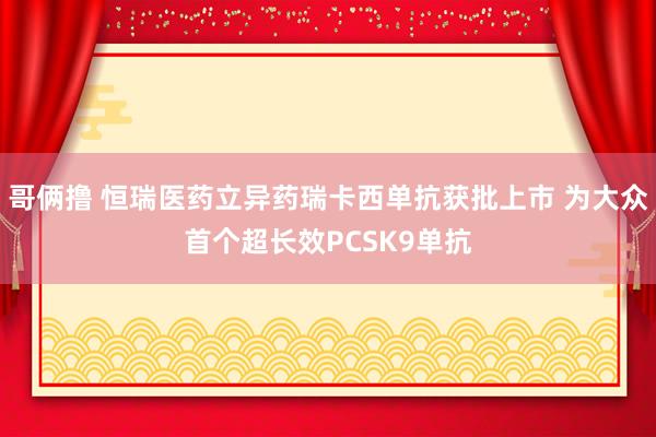 哥俩撸 恒瑞医药立异药瑞卡西单抗获批上市 为大众首个超长效PCSK9单抗