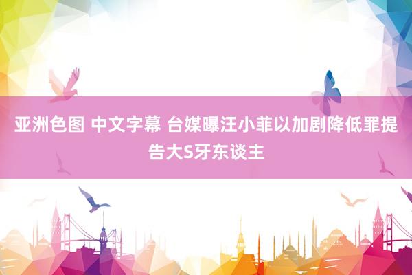 亚洲色图 中文字幕 台媒曝汪小菲以加剧降低罪提告大S牙东谈主