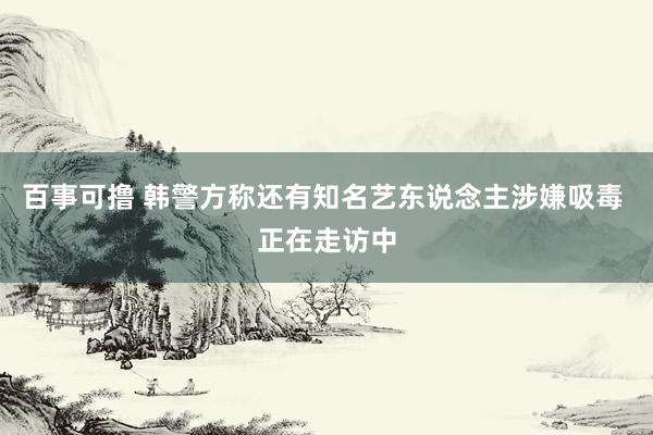 百事可撸 韩警方称还有知名艺东说念主涉嫌吸毒 正在走访中