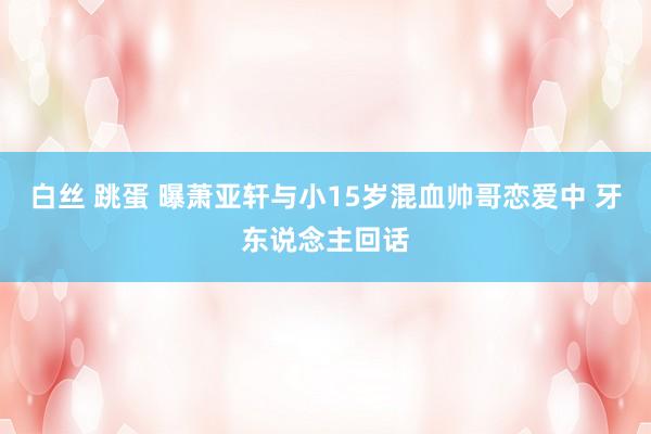 白丝 跳蛋 曝萧亚轩与小15岁混血帅哥恋爱中 牙东说念主回话